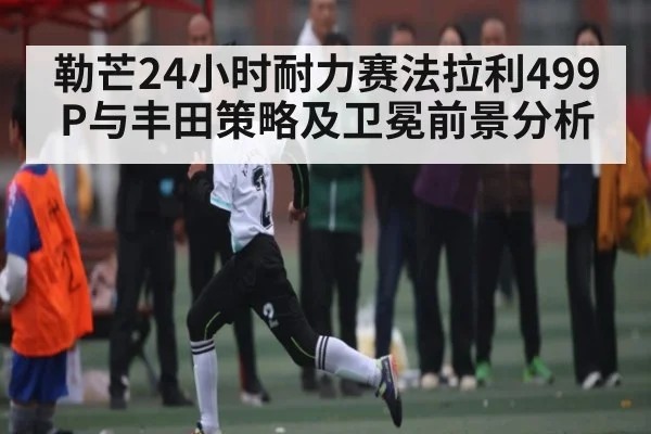 勒芒24小时耐力赛法拉利499P与丰田策略及卫冕前景分析
