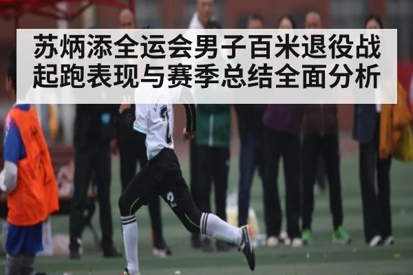 苏炳添全运会男子百米退役战起跑表现与赛季总结全面分析