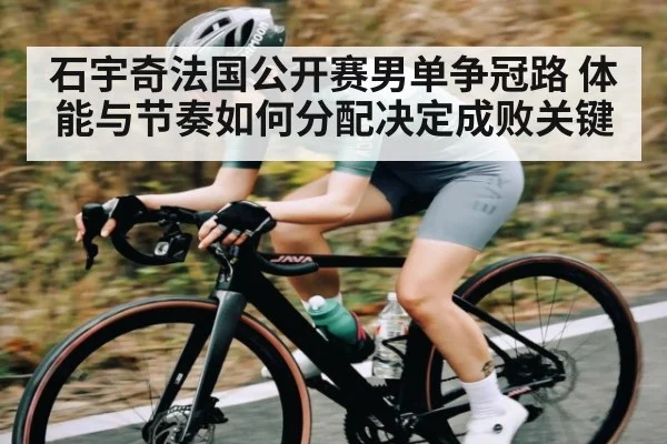 石宇奇法国公开赛男单争冠路 体能与节奏如何分配决定成败关键
